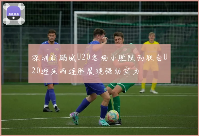 深圳新鹏城U20客场小胜陕西联合U20迎来两连胜展现强劲实力