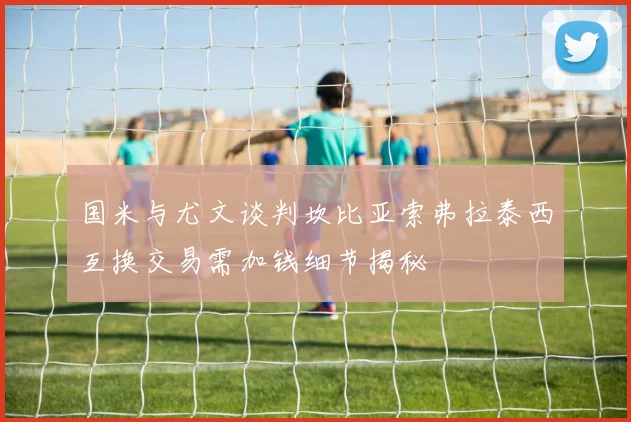 国米与尤文谈判坎比亚索弗拉泰西互换交易需加钱细节揭秘